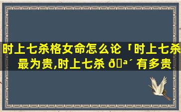 时上七杀格女命怎么论「时上七杀最为贵,时上七杀 🪴 有多贵 🐎 」
